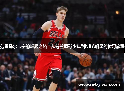 劳里马尔卡宁的崛起之路：从芬兰篮球少年到NBA明星的传奇旅程